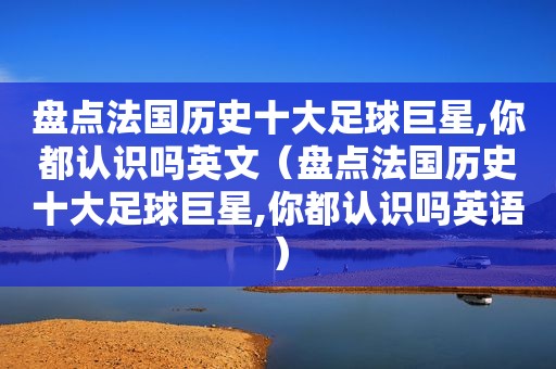 盘点法国历史十大足球巨星,你都认识吗英文（盘点法国历史十大足球巨星,你都认识吗英语）