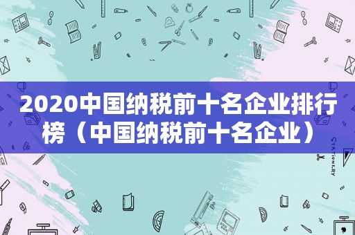 2020中国纳税前十名企业排行榜（中国纳税前十名企业）
