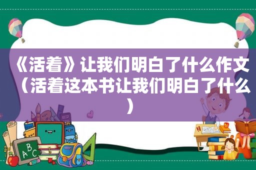 《活着》让我们明白了什么作文（活着这本书让我们明白了什么）