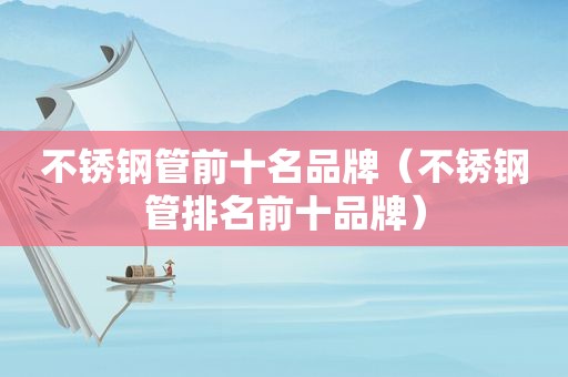 不锈钢管前十名品牌（不锈钢管排名前十品牌）