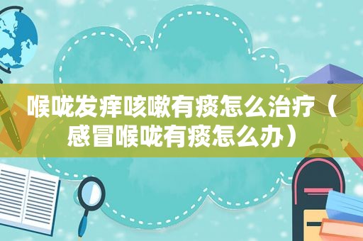 喉咙发痒咳嗽有痰怎么治疗（感冒喉咙有痰怎么办）