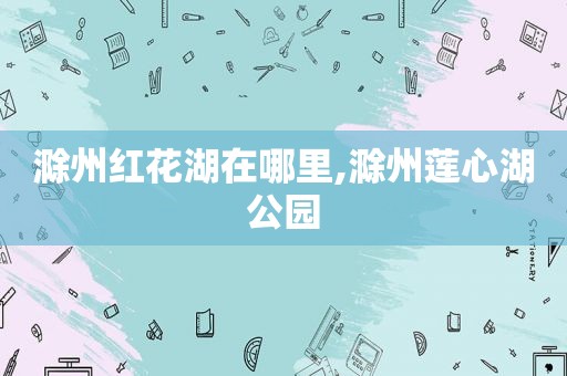 滁州红花湖在哪里,滁州莲心湖公园