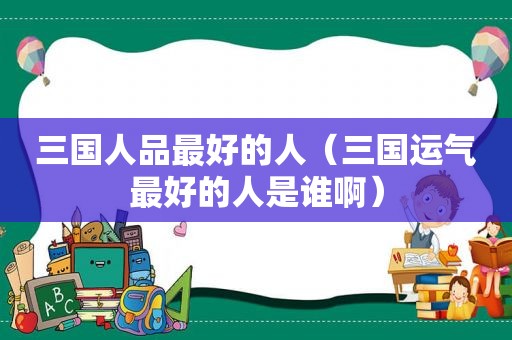 三国人品最好的人（三国运气最好的人是谁啊）