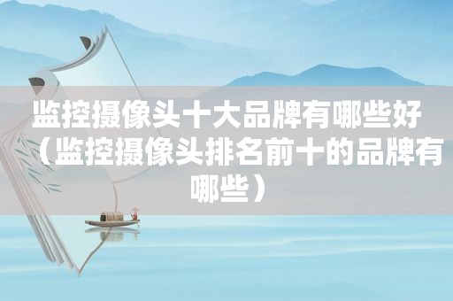 监控摄像头十大品牌有哪些好（监控摄像头排名前十的品牌有哪些）