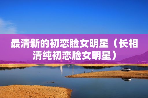最清新的初恋脸女明星（长相清纯初恋脸女明星）