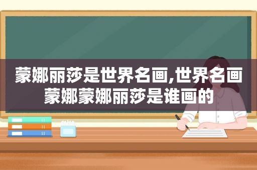 蒙娜丽莎是世界名画,世界名画蒙娜蒙娜丽莎是谁画的