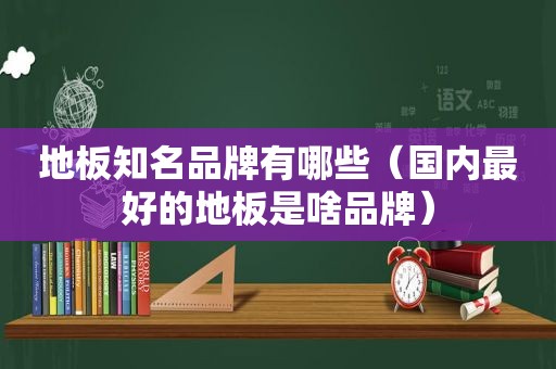 地板知名品牌有哪些（国内最好的地板是啥品牌）