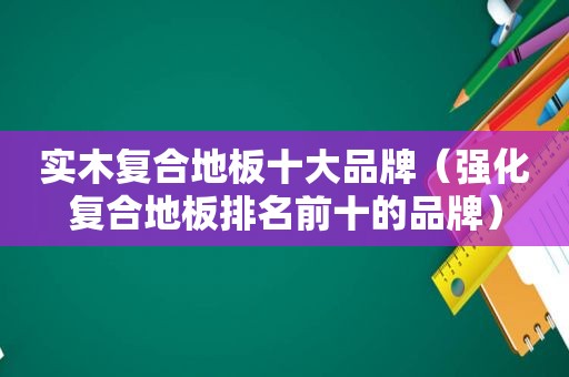 实木复合地板十大品牌（强化复合地板排名前十的品牌）