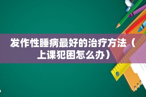发作性睡病最好的治疗方法（上课犯困怎么办）
