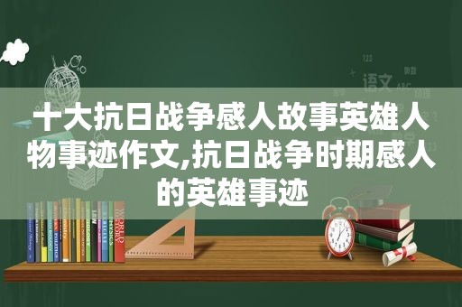 十大抗日战争感人故事英雄人物事迹作文,抗日战争时期感人的英雄事迹