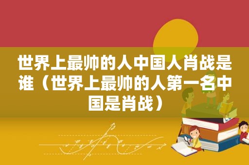世界上最帅的人中国人肖战是谁（世界上最帅的人第一名中国是肖战）