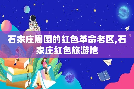 石家庄周围的红色革命老区,石家庄红色旅游地