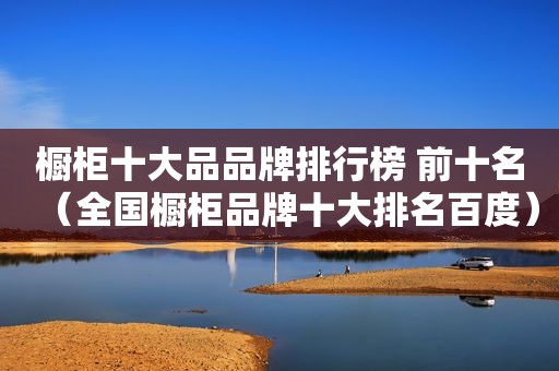 橱柜十大品品牌排行榜 前十名（全国橱柜品牌十大排名百度）