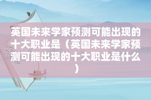 英国未来学家预测可能出现的十大职业是（英国未来学家预测可能出现的十大职业是什么）
