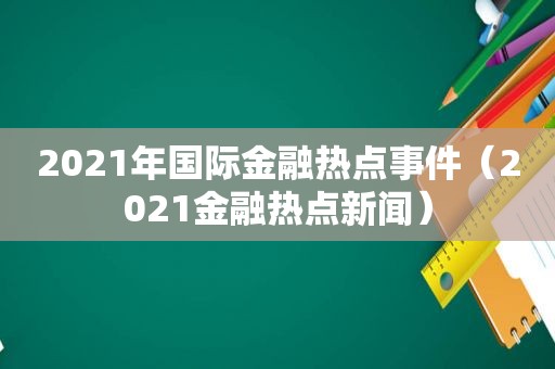2021年国际金融热点事件（2021金融热点新闻）