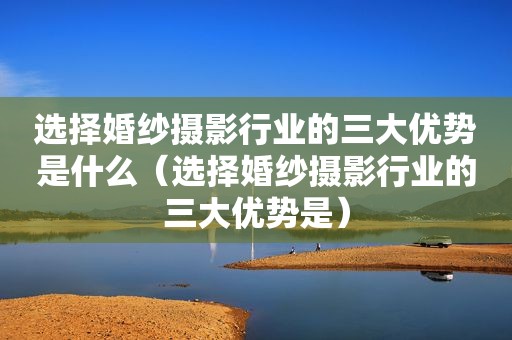 选择婚纱摄影行业的三大优势是什么（选择婚纱摄影行业的三大优势是）