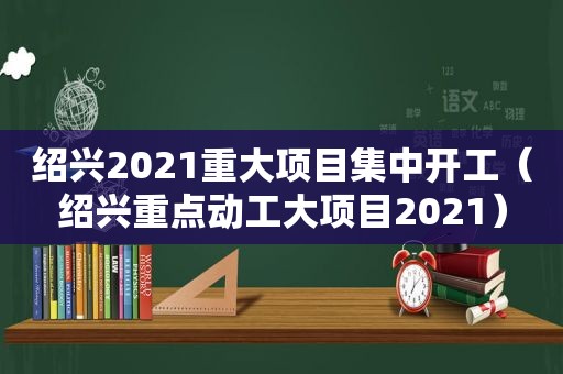 绍兴2021重大项目集中开工（绍兴重点动工大项目2021）