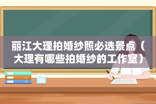 丽江大理拍婚纱照必选景点（大理有哪些拍婚纱的工作室）