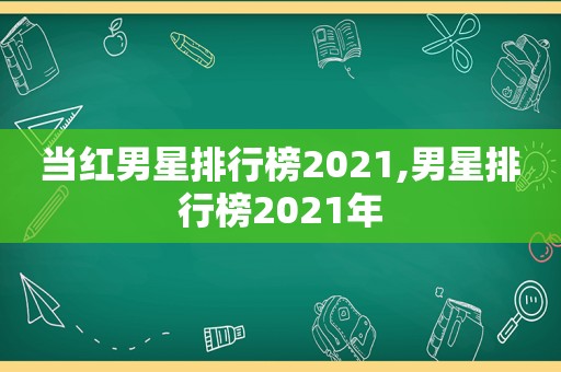 当红男星排行榜2021,男星排行榜2021年
