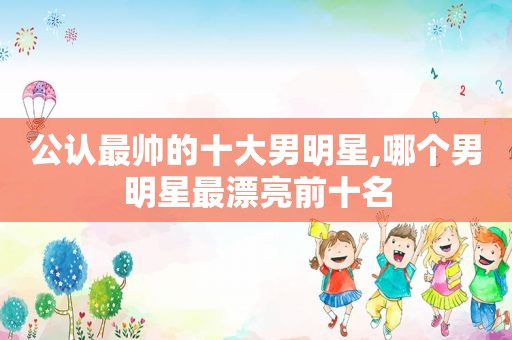 公认最帅的十大男明星,哪个男明星最漂亮前十名