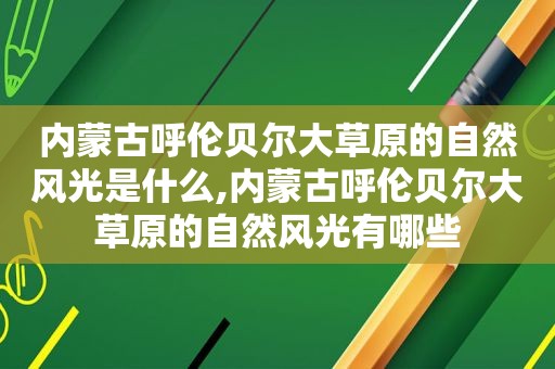 内蒙古呼伦贝尔大草原的自然风光是什么,内蒙古呼伦贝尔大草原的自然风光有哪些