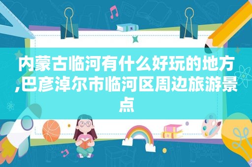 内蒙古临河有什么好玩的地方,巴彦淖尔市临河区周边旅游景点