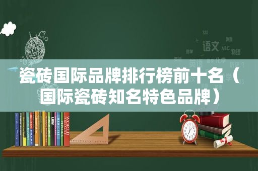 瓷砖国际品牌排行榜前十名（国际瓷砖知名特色品牌）
