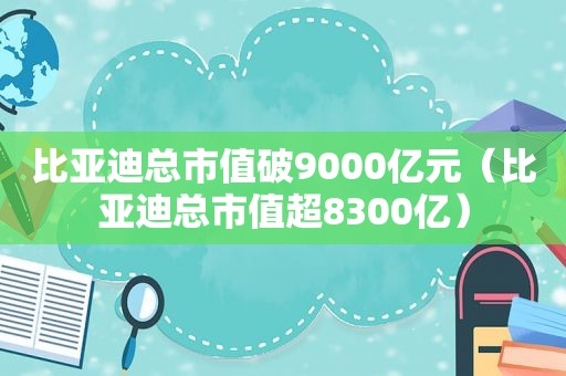 比亚迪总市值破9000亿元（比亚迪总市值超8300亿）