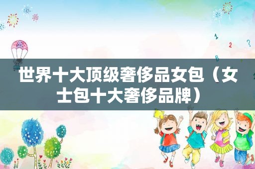 世界十大顶级奢侈品女包（女士包十大奢侈品牌）