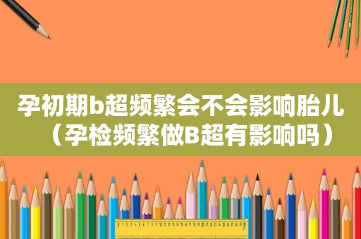 孕初期b超频繁会不会影响胎儿（孕检频繁做B超有影响吗）