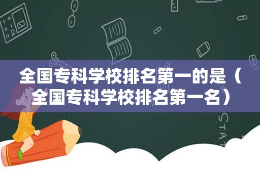 全国专科学校排名第一的是（全国专科学校排名第一名）