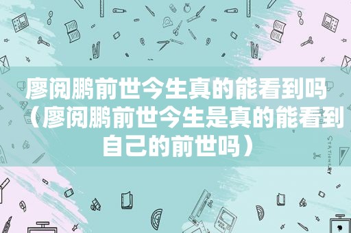 廖阅鹏前世今生真的能看到吗(廖阅鹏前世今生是真的能看到自己的前世吗) 廖阅鹏前世今生真的能看到吗(廖阅鹏前世今生是真的能看到自己的前世吗)