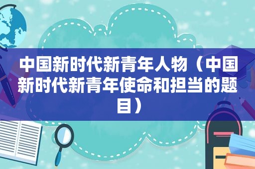 中国新时代新青年人物（中国新时代新青年使命和担当的题目）
