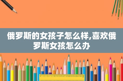 俄罗斯的女孩子怎么样,喜欢俄罗斯女孩怎么办
