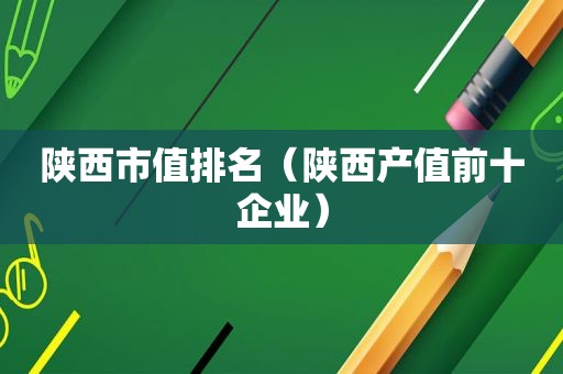 陕西市值排名（陕西产值前十企业）