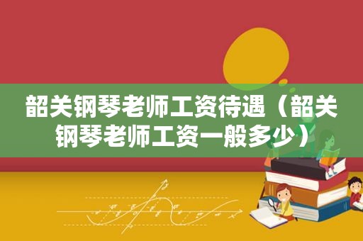 韶关钢琴老师工资待遇（韶关钢琴老师工资一般多少）
