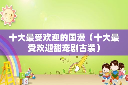 十大最受欢迎的国漫（十大最受欢迎甜宠剧古装）