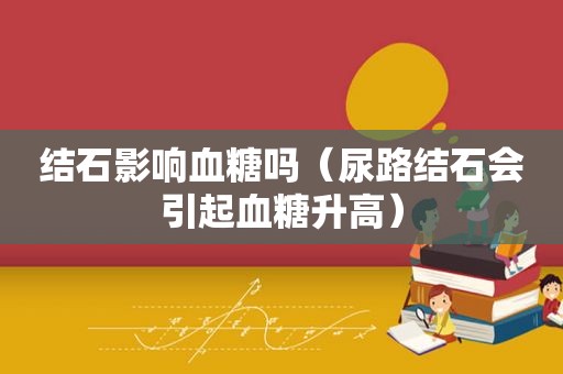 结石影响血糖吗（尿路结石会引起血糖升高）