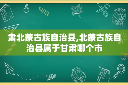 肃北蒙古族自治县,北蒙古族自治县属于甘肃哪个市