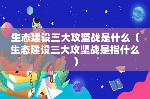 生态建设三大攻坚战是什么（生态建设三大攻坚战是指什么）