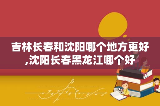 吉林长春和沈阳哪个地方更好,沈阳长春黑龙江哪个好