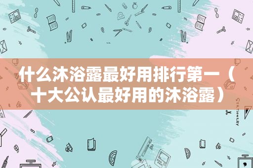 什么沐浴露最好用排行第一（十大公认最好用的沐浴露）
