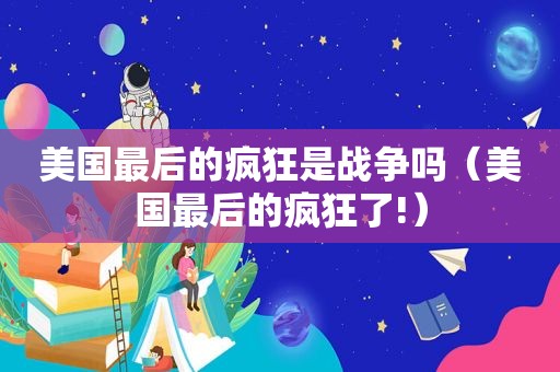 美国最后的疯狂是战争吗（美国最后的疯狂了!）