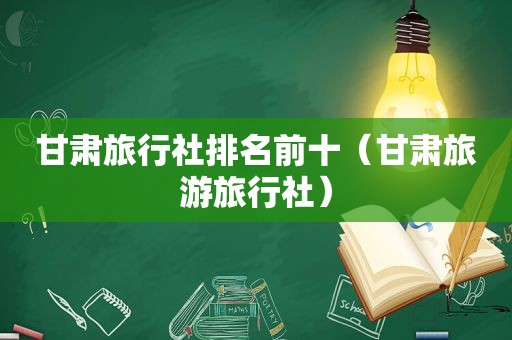 甘肃旅行社排名前十（甘肃旅游旅行社）