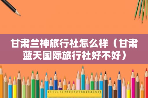 甘肃兰神旅行社怎么样（甘肃蓝天国际旅行社好不好）