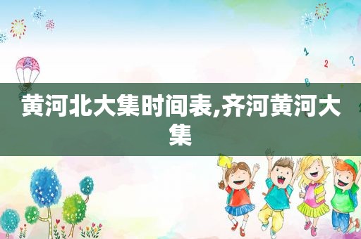 黄河北大集时间表,齐河黄河大集