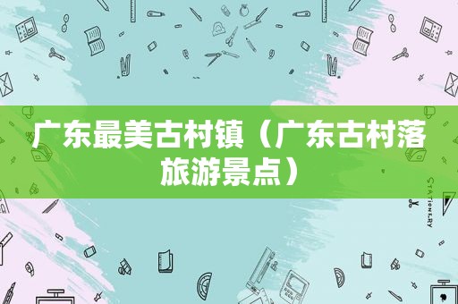 广东最美古村镇（广东古村落旅游景点）