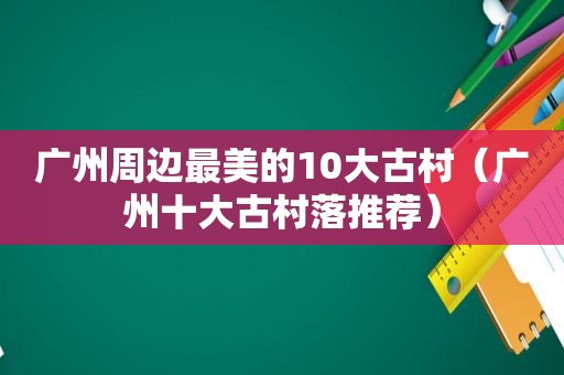 广州周边最美的10大古村（广州十大古村落推荐）