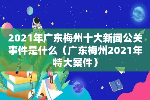 2021年广东梅州十大新闻公关事件是什么（广东梅州2021年特大案件）