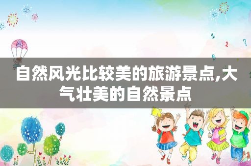 自然风光比较美的旅游景点,大气壮美的自然景点